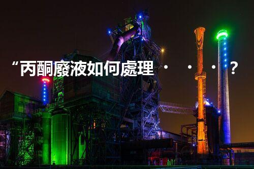 “丙酮廢液如何處理？綠色環(huán)保新方案，助力綠色化工生產(chǎn)！”